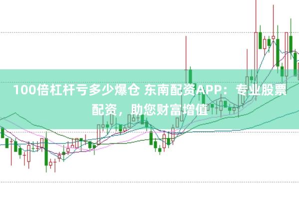 100倍杠杆亏多少爆仓 东南配资APP：专业股票配资，助您财富增值