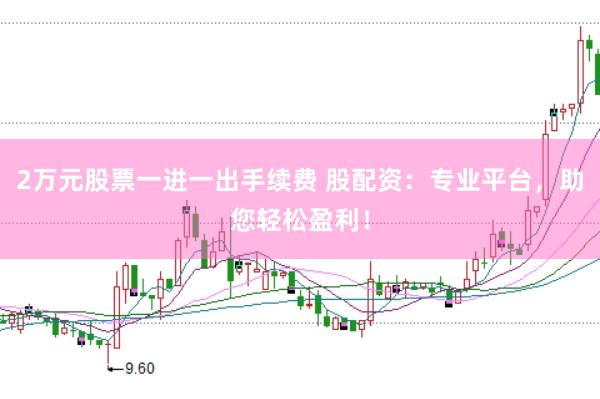 2万元股票一进一出手续费 股配资：专业平台，助您轻松盈利！