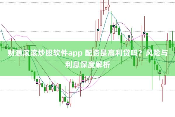 财源滚滚炒股软件app 配资是高利贷吗？风险与利息深度解析
