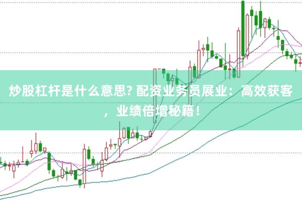 炒股杠杆是什么意思? 配资业务员展业：高效获客，业绩倍增秘籍！