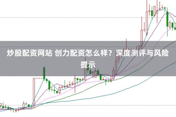 炒股配资网站 创力配资怎么样？深度测评与风险提示