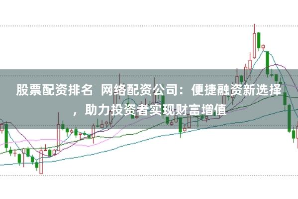 股票配资排名  网络配资公司：便捷融资新选择，助力投资者实现财富增值