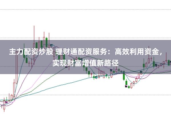 主力配资炒股 理财通配资服务：高效利用资金，实现财富增值新路径