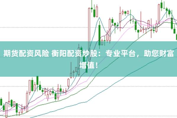 期货配资风险 衡阳配资炒股：专业平台，助您财富增值！