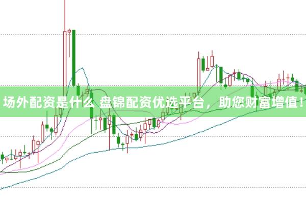 场外配资是什么 盘锦配资优选平台，助您财富增值！