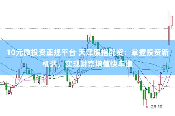 10元微投资正规平台 天津股指配资：掌握投资新机遇，实现财富增值快车道