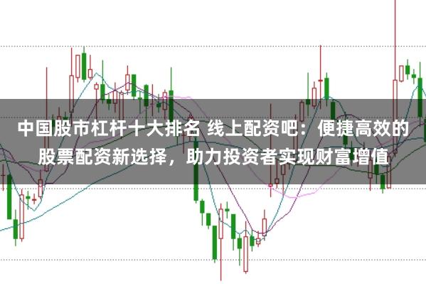 中国股市杠杆十大排名 线上配资吧：便捷高效的股票配资新选择，助力投资者实现财富增值