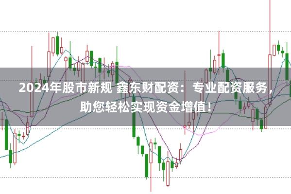 2024年股市新规 鑫东财配资：专业配资服务，助您轻松实现资金增值！