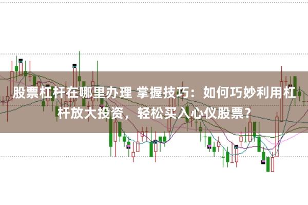 股票杠杆在哪里办理 掌握技巧：如何巧妙利用杠杆放大投资，轻松买入心仪股票？