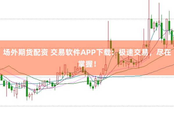 场外期货配资 交易软件APP下载：极速交易，尽在掌握！
