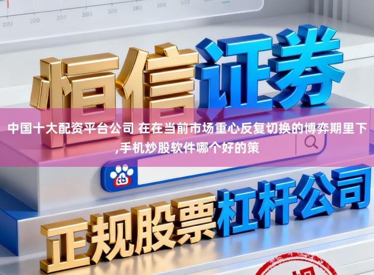 中国十大配资平台公司 在在当前市场重心反复切换的博弈期里下,手机炒股软件哪个好的策