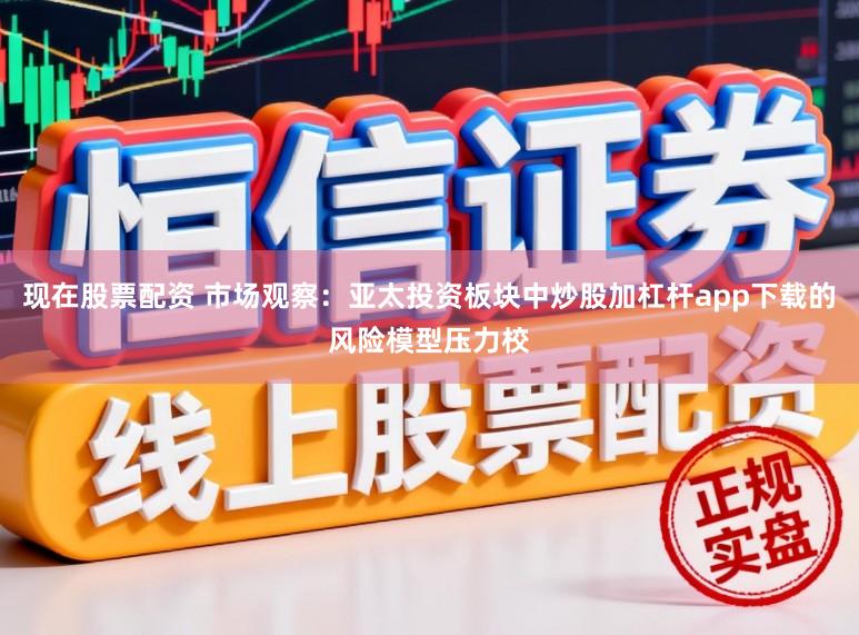 现在股票配资 市场观察：亚太投资板块中炒股加杠杆app下载的风险模型压力校