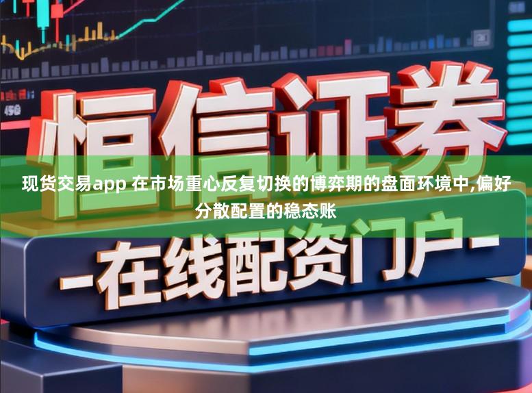 现货交易app 在市场重心反复切换的博弈期的盘面环境中,偏好分散配置的稳态账