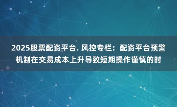 2025股票配资平台. 风控专栏：配资平台预警机制在交易成本上升导致短期操作谨慎的时