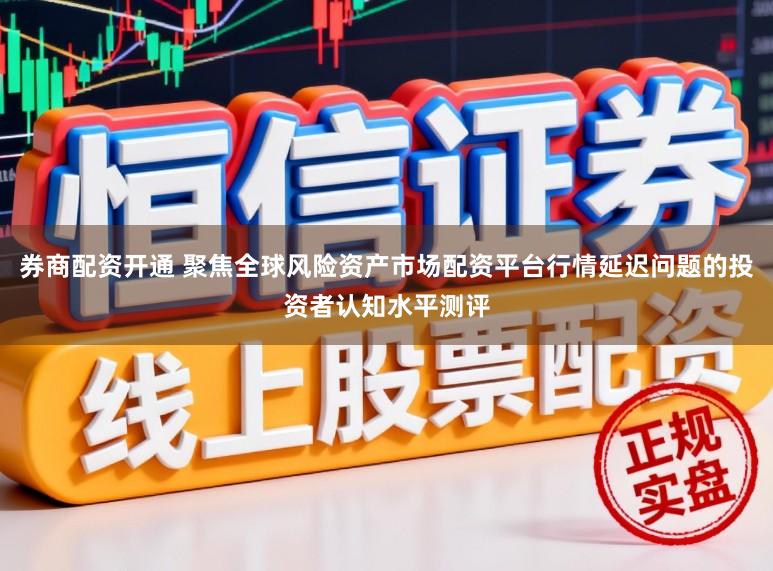 券商配资开通 聚焦全球风险资产市场配资平台行情延迟问题的投资者认知水平测评