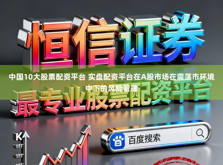 中国10大股票配资平台 实盘配资平台在A股市场在震荡市环境中下的风险管理