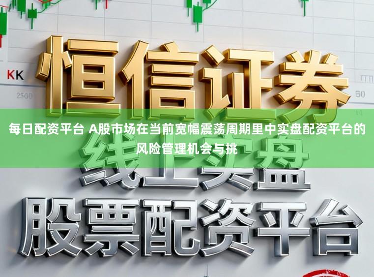 每日配资平台 A股市场在当前宽幅震荡周期里中实盘配资平台的风险管理机会与挑