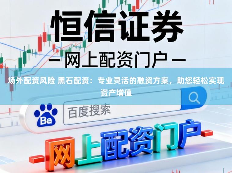 场外配资风险 黑石配资：专业灵活的融资方案，助您轻松实现资产增值